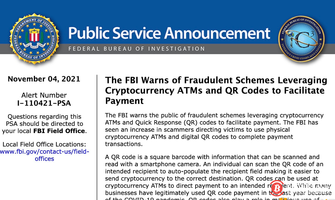 11月4日，美国联邦调查局(FBI)警告公众注意利用加密货币ATM机和QR码促进支付的骗局。FBI发现，越来越多的诈骗者指示受害者使用实体加密货币ATM和数字二维码来完成支付交易。犯罪分子在各种欺诈计划中恶意利用加密ATM机和二维码从受害者那里收取款项。此类计划包括在线冒充计划(骗子错误地被识别为人们熟悉的实体，如政府、执法部门、法律办公室或公用事业公司)，浪漫计划(骗子通过制造一种虚假的亲密感和依赖感，与受害者建立在线关系)，以及彩票计划(骗子错误地让受害者相信他们中了奖，因此要求受害者支付彩票费用)。无论采用哪种方案，使用加密货币ATM和二维码的方法似乎是相似的。诈骗者通常要求受害者付款，并可能指示受害者从其金融账户（例如投资或退休账户）中提取资金。FBI表示，加密货币的去中心化性质带来了挑战，使资金难以恢复。一旦受害者付款，接收者立即拥有加密货币，通常会立即将资金转移到海外账户。